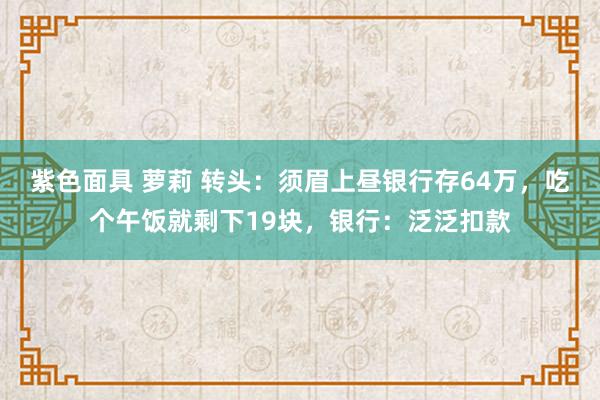 紫色面具 萝莉 转头：须眉上昼银行存64万，吃个午饭就剩下19块，银行：泛泛扣款