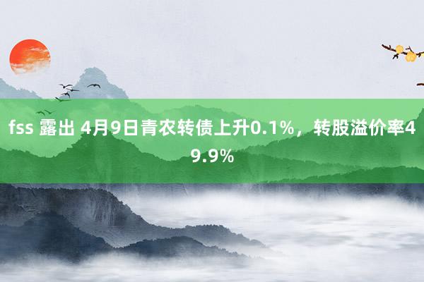 fss 露出 4月9日青农转债上升0.1%，转股溢价率49.9%