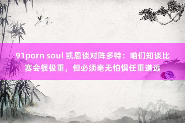 91porn soul 凯恩谈对阵多特：咱们知谈比赛会很极重，但必须毫无怕惧任重