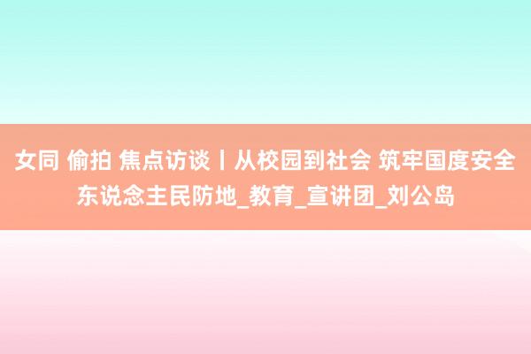 女同 偷拍 焦点访谈丨从校园到社会 筑牢国度安全东说念主民防地_教育_宣讲团_刘