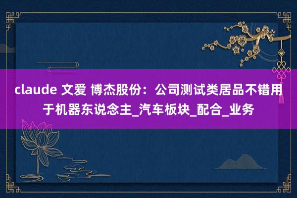 claude 文爱 博杰股份：公司测试类居品不错用于机器东说念主_汽车板块_配合