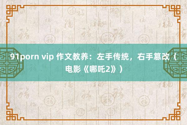 91porn vip 作文教养：左手传统，右手篡改（电影《哪吒2》）