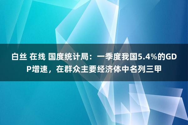 白丝 在线 国度统计局：一季度我国5.4%的GDP增速，在群众主要经济体中名列三