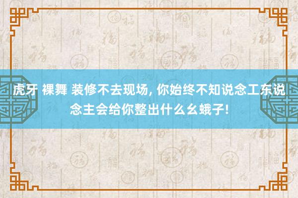 虎牙 裸舞 装修不去现场, 你始终不知说念工东说念主会给你整出什么幺蛾子!