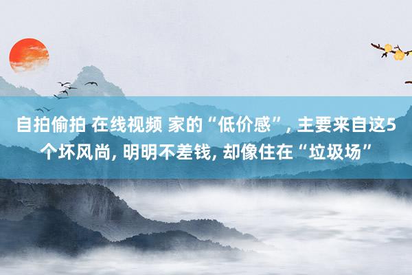 自拍偷拍 在线视频 家的“低价感”, 主要来自这5个坏风尚, 明明不差钱, 却像