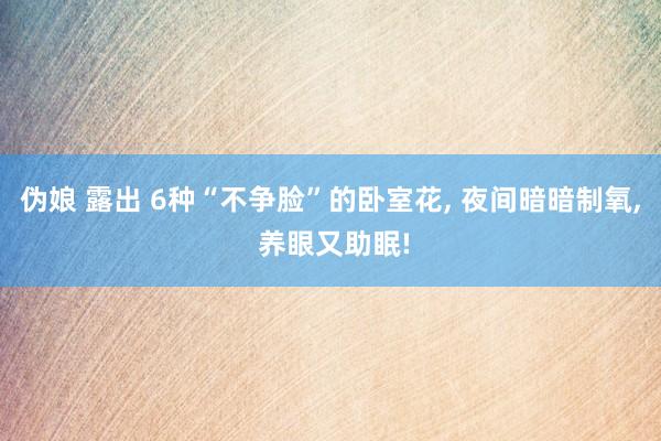 伪娘 露出 6种“不争脸”的卧室花, 夜间暗暗制氧, 养眼又助眠!
