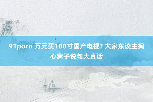91porn 万元买100寸国产电视? 大家东谈主掏心窝子说句大真话