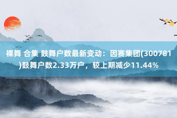 裸舞 合集 鼓舞户数最新变动：因赛集团(300781)鼓舞户数2.33万户，较上