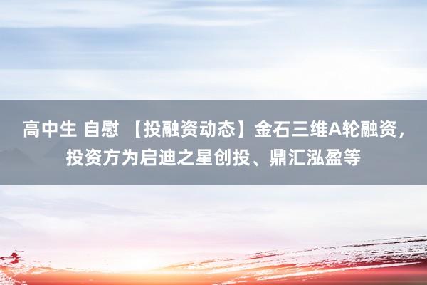 高中生 自慰 【投融资动态】金石三维A轮融资，投资方为启迪之星创投、鼎汇泓盈等