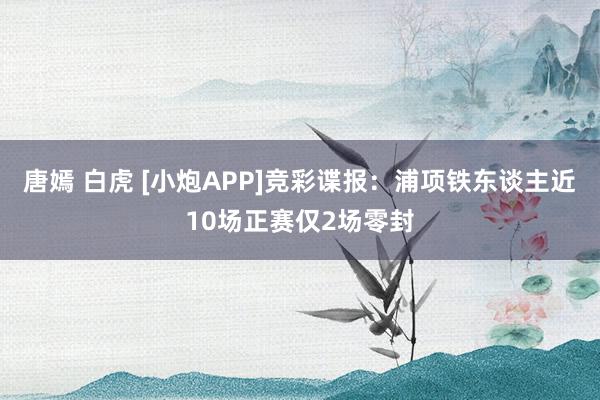 唐嫣 白虎 [小炮APP]竞彩谍报：浦项铁东谈主近10场正赛仅2场零封